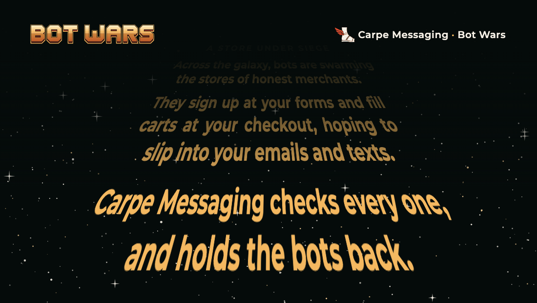 An animation in a field of stars: the words Bot Wars shrink away into the distance, then lines of text rise from the bottom and recede toward the top — A store under siege. Across the galaxy, bots are swarming the stores of honest merchants. They sign up at your forms and fill carts at your checkout, hoping to slip into your emails and texts. Carpe Messaging checks every one, and holds the bots back.
